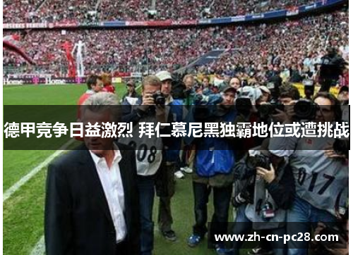 德甲竞争日益激烈 拜仁慕尼黑独霸地位或遭挑战 德甲竞争日益激烈 拜仁慕尼黑独霸地位或遭挑战