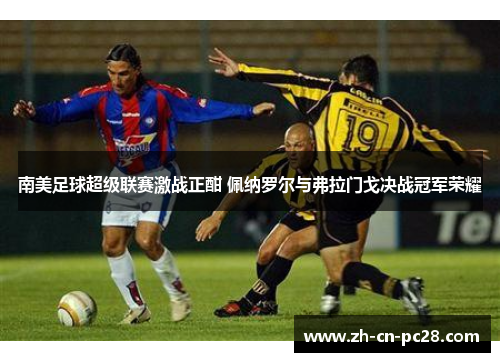 南美足球超级联赛激战正酣 佩纳罗尔与弗拉门戈决战冠军荣耀 南美足球超级联赛激战正酣 佩纳罗尔与弗拉门戈决战冠军荣耀