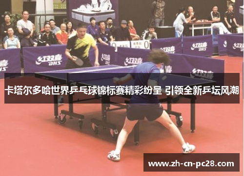 卡塔尔多哈世界乒乓球锦标赛精彩纷呈 引领全新乒坛风潮 卡塔尔多哈世界乒乓球锦标赛精彩纷呈 引领全新乒坛风潮
