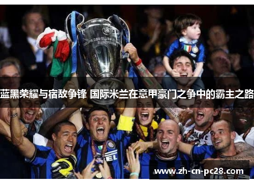 蓝黑荣耀与宿敌争锋 国际米兰在意甲豪门之争中的霸主之路 蓝黑荣耀与宿敌争锋 国际米兰在意甲豪门之争中的霸主之路