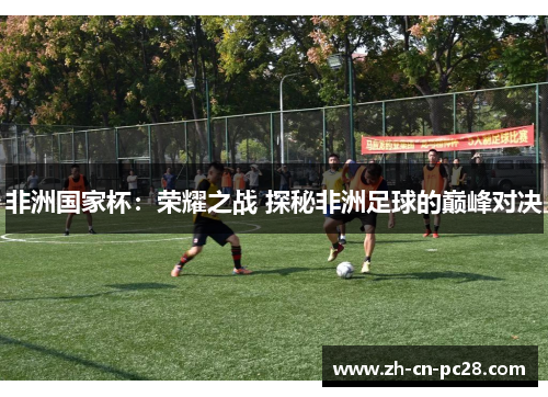 非洲国家杯:荣耀之战 探秘非洲足球的巅峰对决 非洲国家杯:荣耀之战 探秘非洲足球的巅峰对决