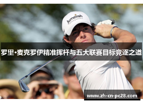 罗里·麦克罗伊精准挥杆与五大联赛目标竞逐之道 罗里·麦克罗伊精准挥杆与五大联赛目标竞逐之道