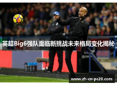 英超Big6强队面临新挑战未来格局变化揭秘 英超Big6强队面临新挑战未来格局变化揭秘