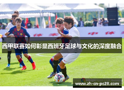 西甲联赛如何彰显西班牙足球与文化的深度融合 西甲联赛如何彰显西班牙足球与文化的深度融合